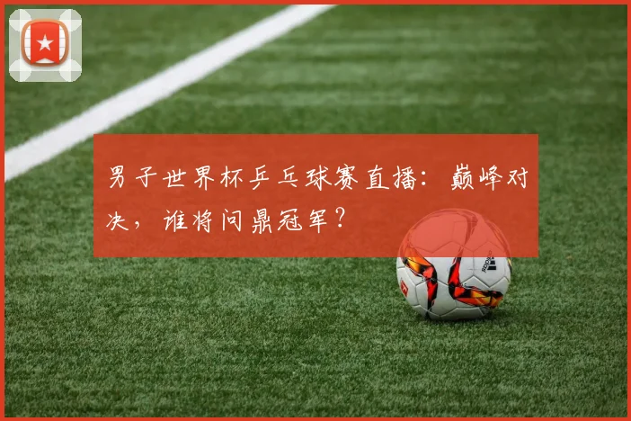男子世界杯乒乓球赛直播：巅峰对决，谁将问鼎冠军？