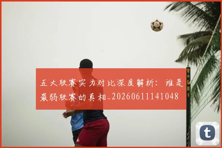 五大联赛实力对比深度解析：谁是最弱联赛的真相_20260611141048