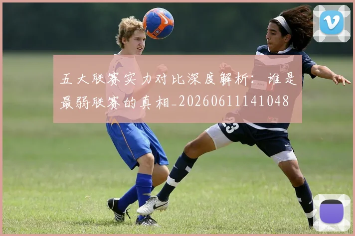 五大联赛实力对比深度解析:谁是最弱联赛的真相_20260611141048