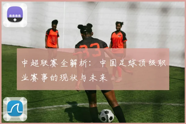 中超联赛全解析：中国足球顶级职业赛事的现状与未来