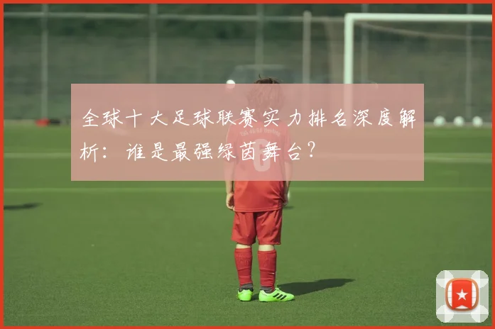 全球十大足球联赛实力排名深度解析:谁是最强绿茵舞台?