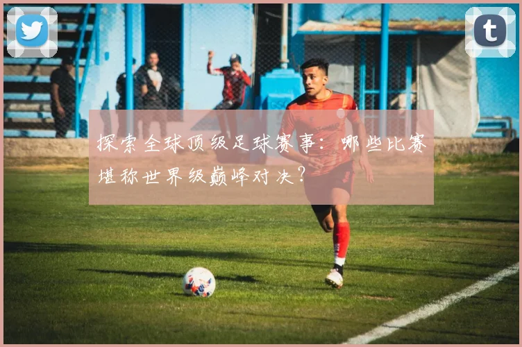 探索全球顶级足球赛事：哪些比赛堪称世界级巅峰对决？