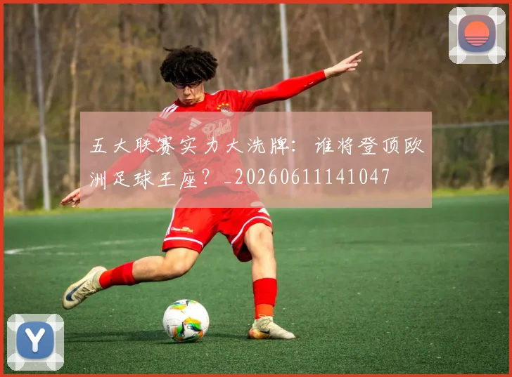 五大联赛实力大洗牌：谁将登顶欧洲足球王座？_20260611141047