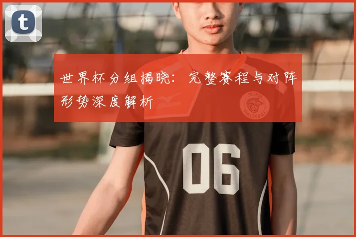 世界杯分组揭晓：完整赛程与对阵形势深度解析
