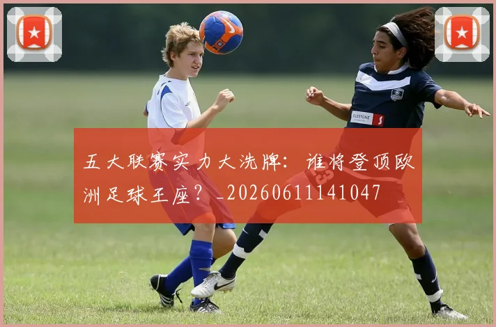 五大联赛实力大洗牌：谁将登顶欧洲足球王座？_20260611141047