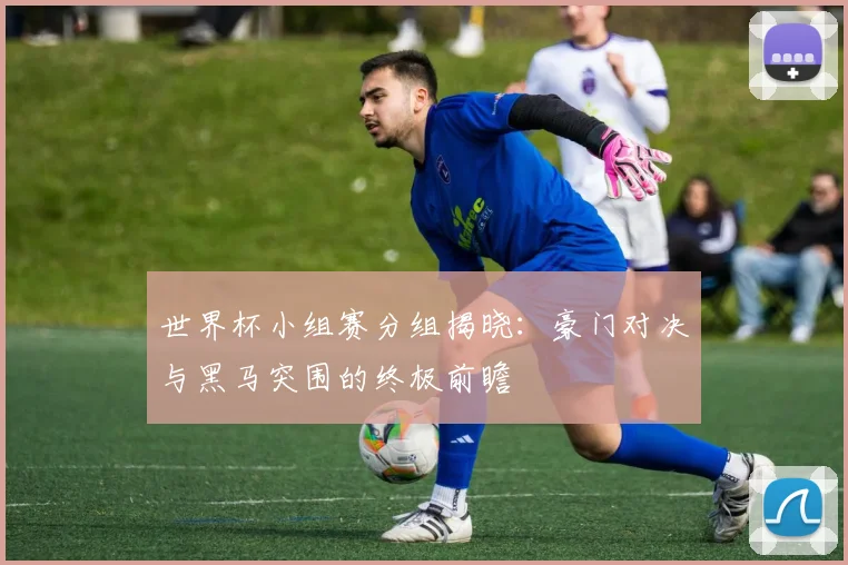 世界杯小组赛分组揭晓：豪门对决与黑马突围的终极前瞻